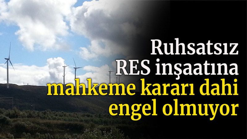 Ruhsatsız RES inşaatına mahkeme kararı dahi engel olmuyor
